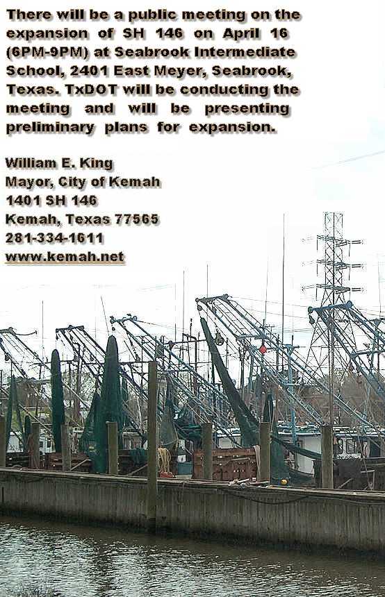 There will be a public meeting on the expansion of SH 146 on April 16 (6PM-9PM) at Bay Elementary in Seabrook. TxDOT will be conducting the meeting and will be presenting preliminary plans for the expansion.William E. King Mayor, City of Kemah, 1401 SH 146 Kemah, Texas, 77565, 281-334-1611, www.kemah.net