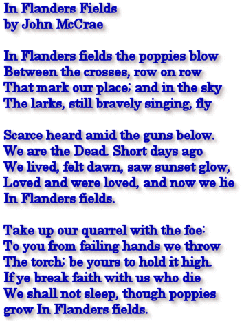 In Flanders Fields by John McCrae  In Flanders fields the poppies blow Between the crosses, row on row That mark our place; and in the sky The larks, still bravely singing, fly Scarce heard amid the guns below. We are the Dead. Short days ago We lived, felt dawn, saw sunset glow, Loved and were loved, and now we lie In Flanders fields. Take up our quarrel with the foe: To you from failing hands we throw The torch; be yours to hold it high. If ye break faith with us who die We shall not sleep, though poppies  grow In Flanders fields.